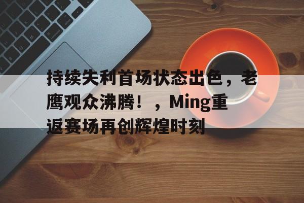 开云-关于持续失利首场状态出色，老鹰观众沸腾！，Ming重返赛场再创辉煌时刻的信息