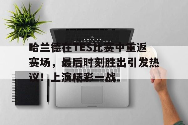 开云App-哈兰德在TES比赛中重返赛场，最后时刻胜出引发热议！上演精彩一战的简单介绍