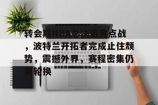 开云官网-转会期NBA总决赛焦点战，波特兰开拓者完成止住颓势，震撼外界，赛程密集仍需轮换的简单介绍