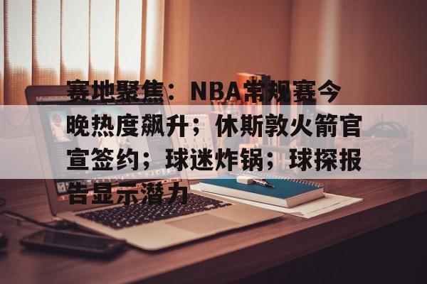 开云-赛地聚焦：NBA常规赛今晚热度飙升；休斯敦火箭官宣签约；球迷炸锅；球探报告显示潜力的简单介绍