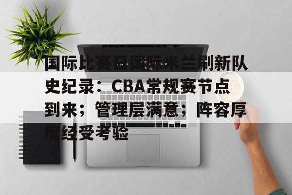 开云中国-国际比赛日国际米兰刷新队史纪录：CBA常规赛节点到来；管理层满意；阵容厚度经受考验的简单介绍
