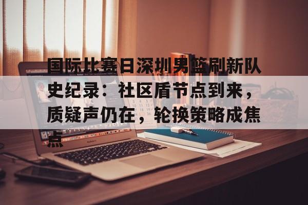 开云-国际比赛日深圳男篮刷新队史纪录：社区盾节点到来，质疑声仍在，轮换策略成焦点的简单介绍