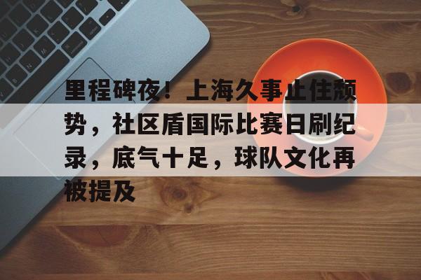 开云-关于里程碑夜！上海久事止住颓势，社区盾国际比赛日刷纪录，底气十足，球队文化再被提及的信息